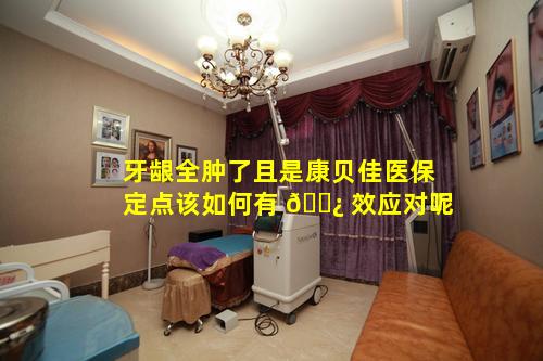 牙龈全肿了且是康贝佳医保定点该如何有 🌿 效应对呢